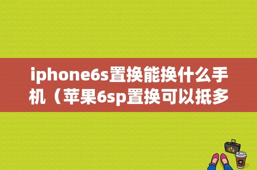 iphone6s置换能换什么手机（苹果6sp置换可以抵多少钱）