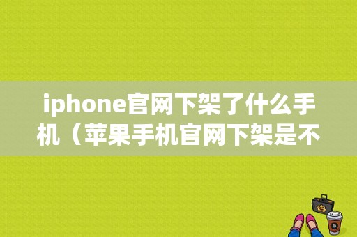 iphone官网下架了什么手机（苹果手机官网下架是不是就不生产了）