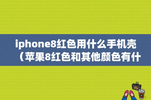 iphone8红色用什么手机壳（苹果8红色和其他颜色有什么区别）