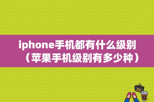 iphone手机都有什么级别（苹果手机级别有多少种）